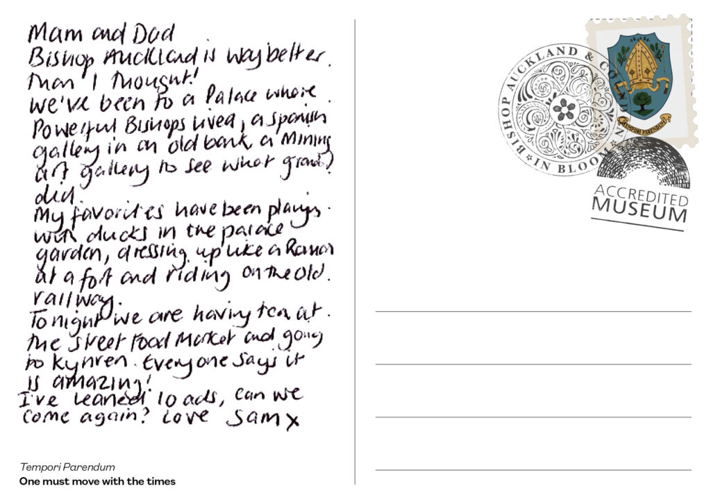 Reverse of a postcard with a handwritten message that reads: Mam and Dad. Bishop Auckland is way better than I thought! We've been to a Palace where powerful Bishops lived, a Spanish Gallery in an old bank, a Mining Art Gallery to see what Grandad did. My favourites have been playing with ducks in the Palace Garden, dressing up like a Roman at a fort and riding the old railway. Tonight we are having tea at the Street Food Market and going to Kynren. Everyone says it is amazing! I've learned loads, can we come again? Love Sam x - This postcard has a Bishop Auckland Town Council postage stamp in the top right corner, partially covered with postmarks from Bishop Auckland and Coundon in Bloom and Accredited Museum. Tempori Parendum (Latin) - One must move with the times.